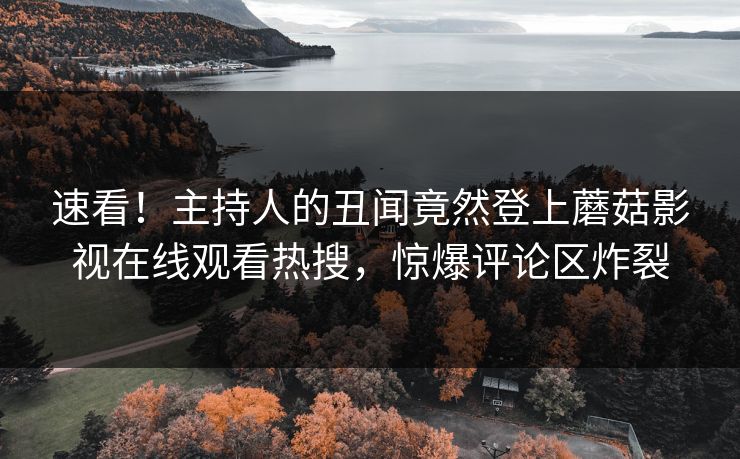 速看！主持人的丑闻竟然登上蘑菇影视在线观看热搜，惊爆评论区炸裂