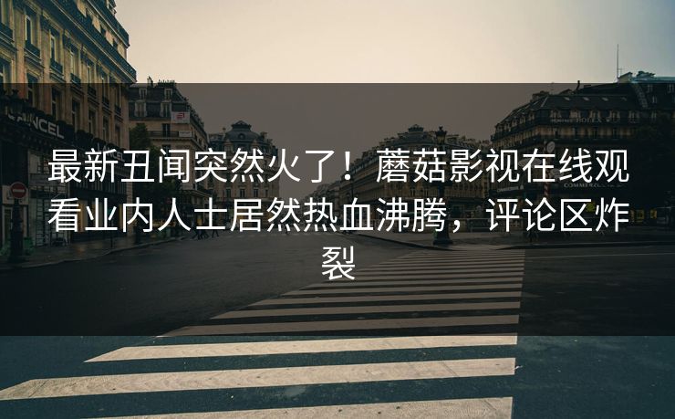 最新丑闻突然火了！蘑菇影视在线观看业内人士居然热血沸腾，评论区炸裂