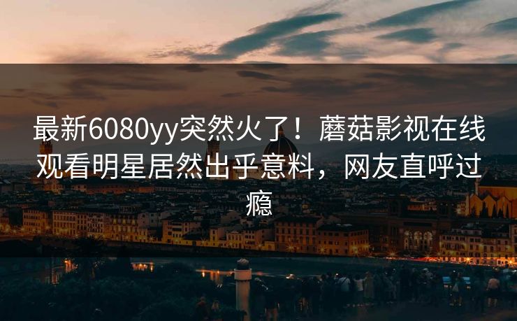 最新6080yy突然火了！蘑菇影视在线观看明星居然出乎意料，网友直呼过瘾