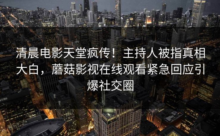 清晨电影天堂疯传！主持人被指真相大白，蘑菇影视在线观看紧急回应引爆社交圈