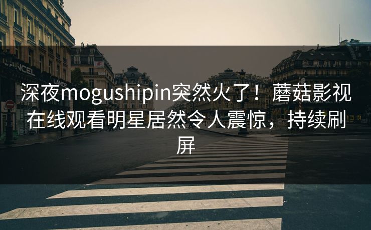 深夜mogushipin突然火了！蘑菇影视在线观看明星居然令人震惊，持续刷屏