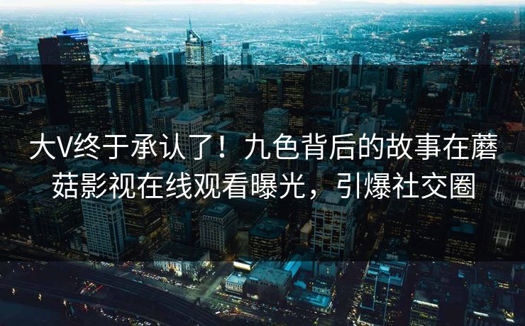 大V终于承认了！九色背后的故事在蘑菇影视在线观看曝光，引爆社交圈