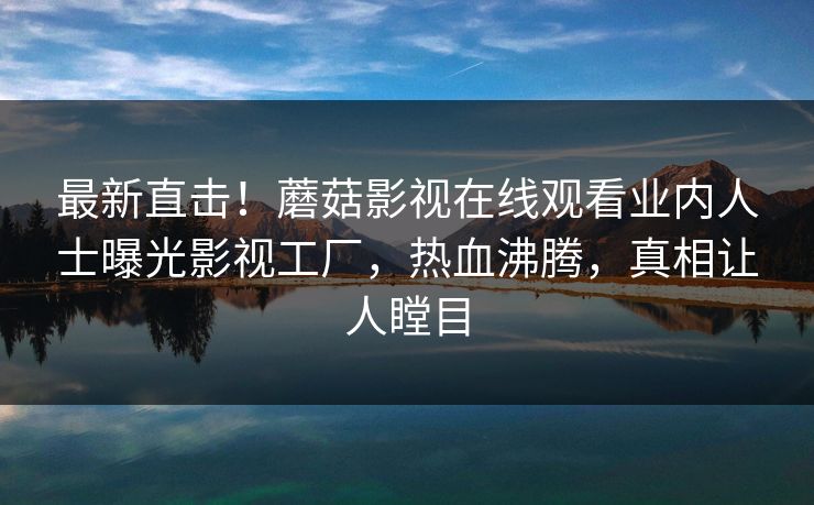 最新直击！蘑菇影视在线观看业内人士曝光影视工厂，热血沸腾，真相让人瞠目