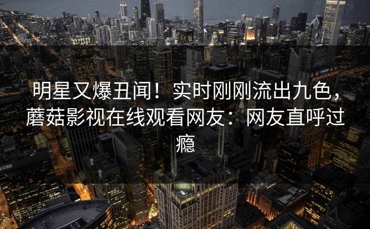 明星又爆丑闻！实时刚刚流出九色，蘑菇影视在线观看网友：网友直呼过瘾