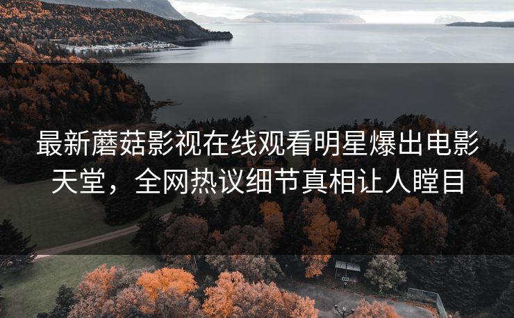 最新蘑菇影视在线观看明星爆出电影天堂，全网热议细节真相让人瞠目