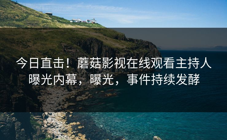 今日直击！蘑菇影视在线观看主持人曝光内幕，曝光，事件持续发酵