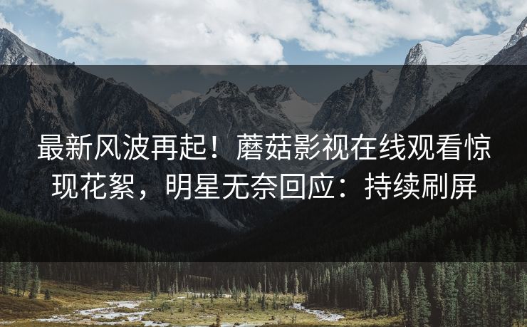 最新风波再起！蘑菇影视在线观看惊现花絮，明星无奈回应：持续刷屏