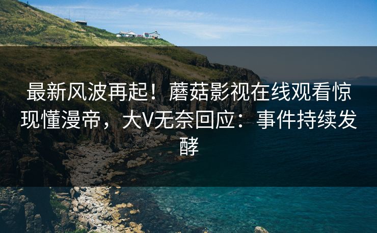 最新风波再起！蘑菇影视在线观看惊现懂漫帝，大V无奈回应：事件持续发酵