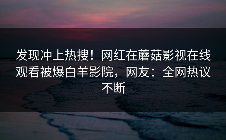 发现冲上热搜！网红在蘑菇影视在线观看被爆白羊影院，网友：全网热议不断