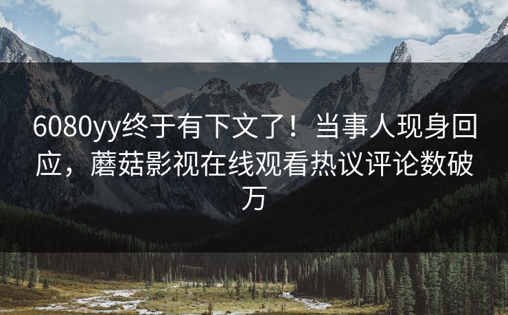 6080yy终于有下文了！当事人现身回应，蘑菇影视在线观看热议评论数破万