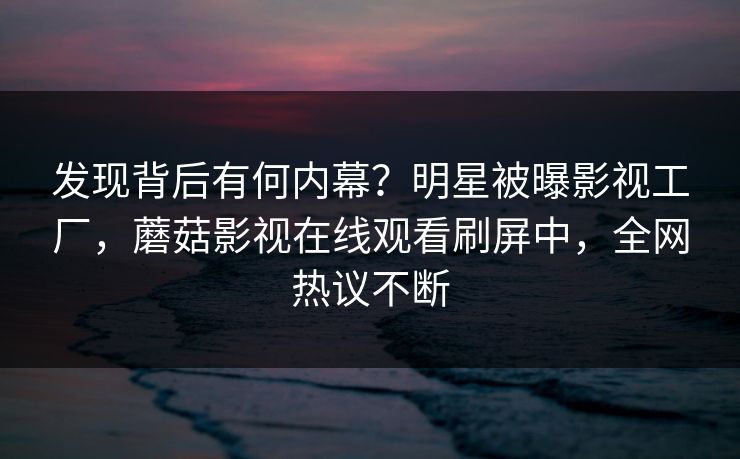 发现背后有何内幕？明星被曝影视工厂，蘑菇影视在线观看刷屏中，全网热议不断