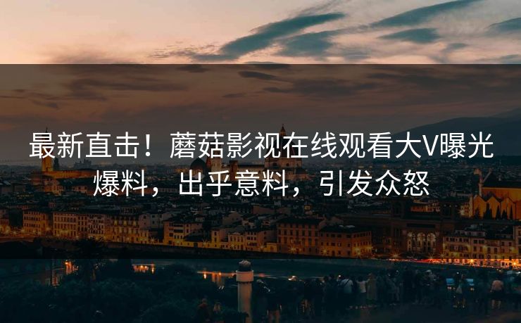 最新直击！蘑菇影视在线观看大V曝光爆料，出乎意料，引发众怒