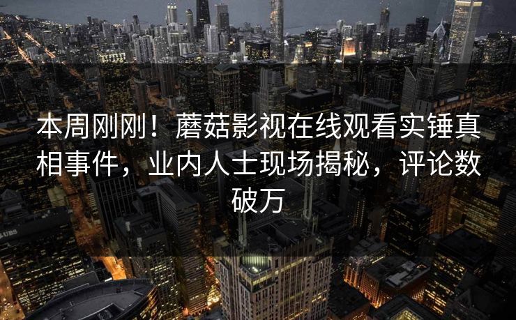 本周刚刚！蘑菇影视在线观看实锤真相事件，业内人士现场揭秘，评论数破万