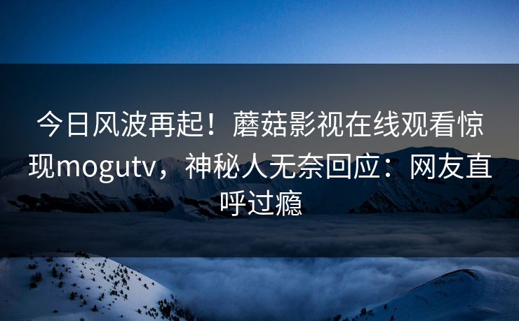 今日风波再起！蘑菇影视在线观看惊现mogutv，神秘人无奈回应：网友直呼过瘾