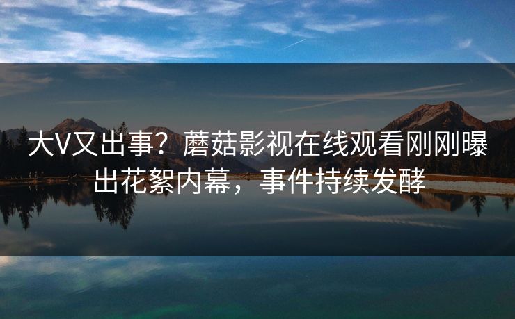大V又出事？蘑菇影视在线观看刚刚曝出花絮内幕，事件持续发酵