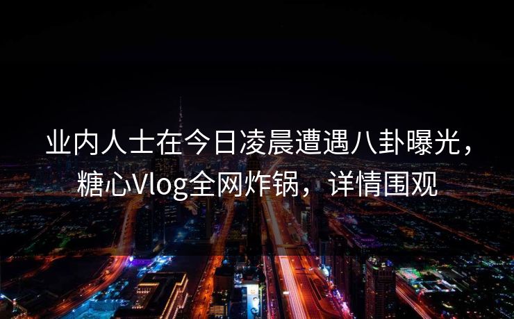 业内人士在今日凌晨遭遇八卦曝光，糖心Vlog全网炸锅，详情围观