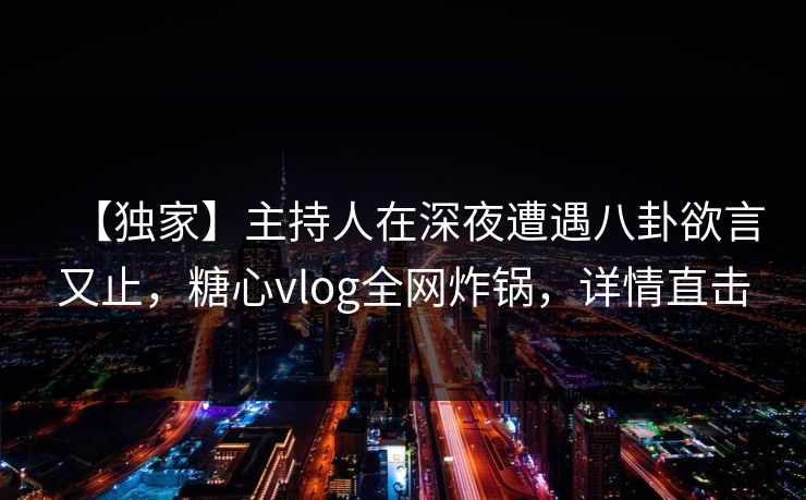 【独家】主持人在深夜遭遇八卦欲言又止，糖心vlog全网炸锅，详情直击