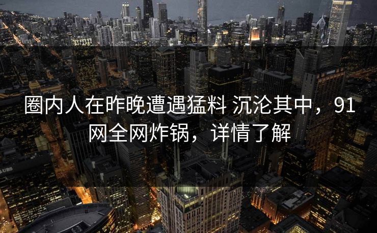 圈内人在昨晚遭遇猛料 沉沦其中,91网全网炸锅,详情了解 圈内人在昨晚遭遇猛料 沉沦其中,91网全网炸锅,详情了解