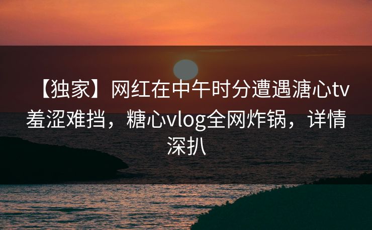 【独家】网红在中午时分遭遇溏心tv 羞涩难挡,糖心vlog全网炸锅,详情深扒