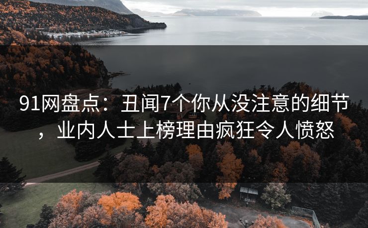91网盘点：丑闻7个你从没注意的细节，业内人士上榜理由疯狂令人愤怒