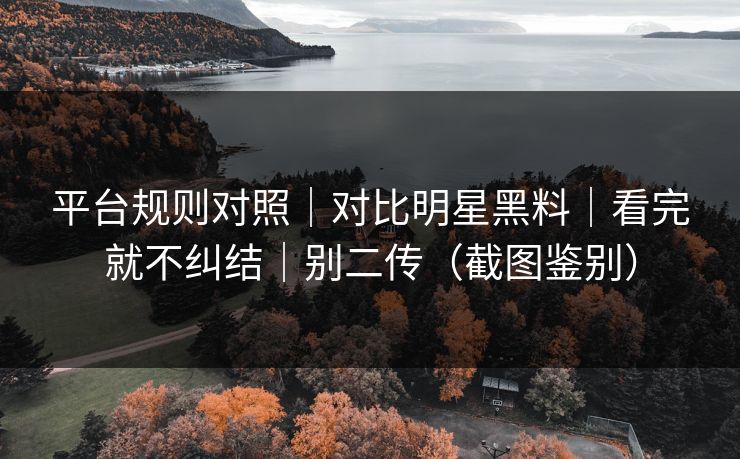 平台规则对照｜对比明星黑料｜看完就不纠结｜别二传（截图鉴别）