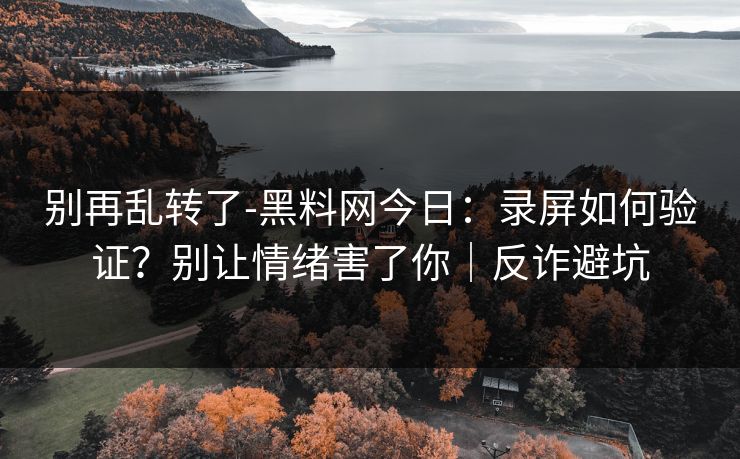 别再乱转了-黑料网今日：录屏如何验证？别让情绪害了你｜反诈避坑