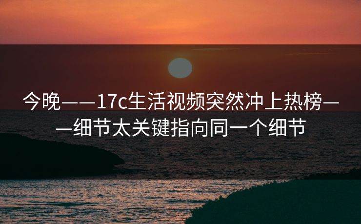 今晚——17c生活视频突然冲上热榜——细节太关键指向同一个细节