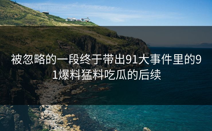 被忽略的一段终于带出91大事件里的91爆料猛料吃瓜的后续