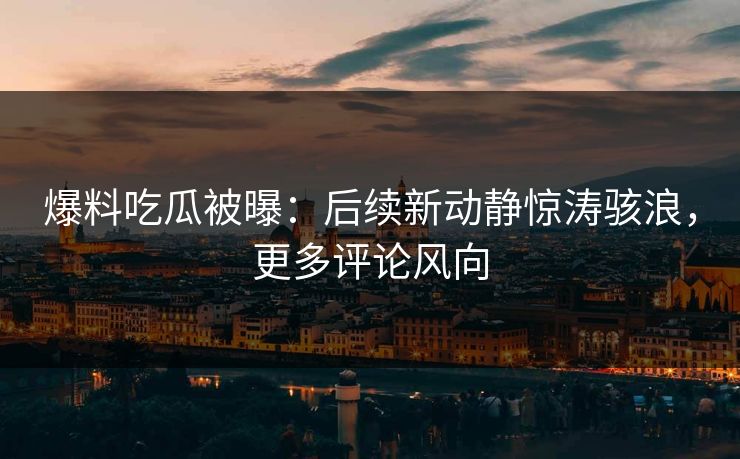 爆料吃瓜被曝：后续新动静惊涛骇浪，更多评论风向