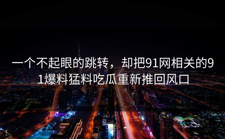 一个不起眼的跳转，却把91网相关的91爆料猛料吃瓜重新推回风口