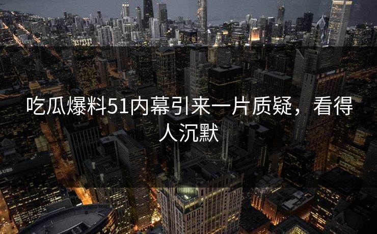 吃瓜爆料51内幕引来一片质疑，看得人沉默