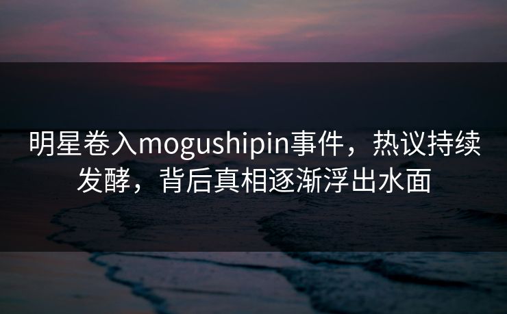 明星卷入mogushipin事件，热议持续发酵，背后真相逐渐浮出水面