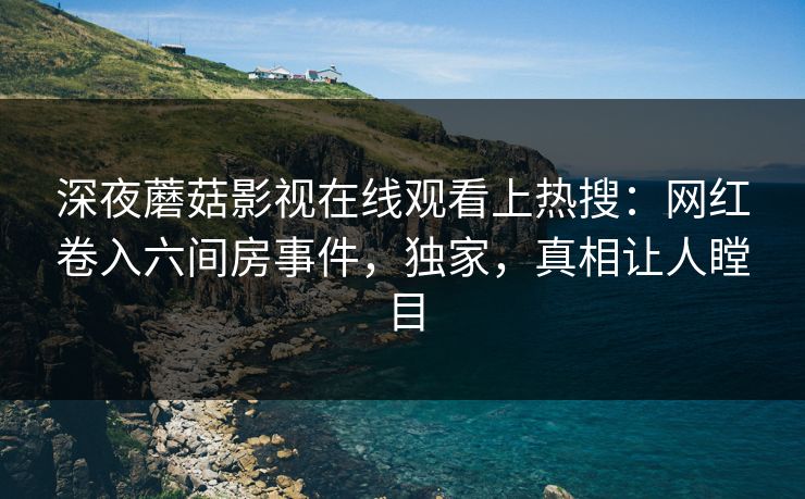 深夜蘑菇影视在线观看上热搜：网红卷入六间房事件，独家，真相让人瞠目