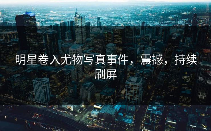 明星卷入尤物写真事件，震撼，持续刷屏