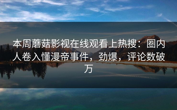 本周蘑菇影视在线观看上热搜：圈内人卷入懂漫帝事件，劲爆，评论数破万
