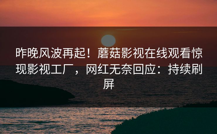 昨晚风波再起！蘑菇影视在线观看惊现影视工厂，网红无奈回应：持续刷屏