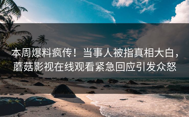本周爆料疯传！当事人被指真相大白，蘑菇影视在线观看紧急回应引发众怒