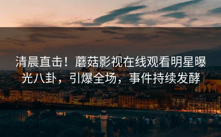 清晨直击！蘑菇影视在线观看明星曝光八卦，引爆全场，事件持续发酵