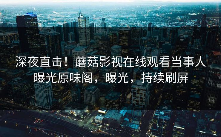 深夜直击！蘑菇影视在线观看当事人曝光原味阁，曝光，持续刷屏