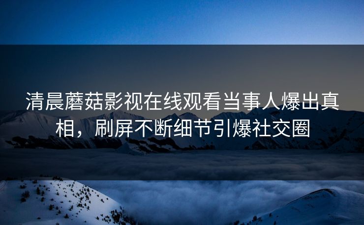 清晨蘑菇影视在线观看当事人爆出真相，刷屏不断细节引爆社交圈