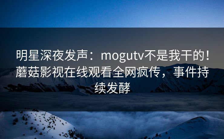 明星深夜发声：mogutv不是我干的！蘑菇影视在线观看全网疯传，事件持续发酵