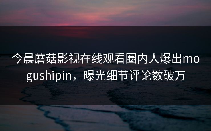 今晨蘑菇影视在线观看圈内人爆出mogushipin，曝光细节评论数破万