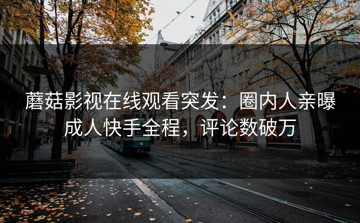 蘑菇影视在线观看突发：圈内人亲曝成人快手全程，评论数破万