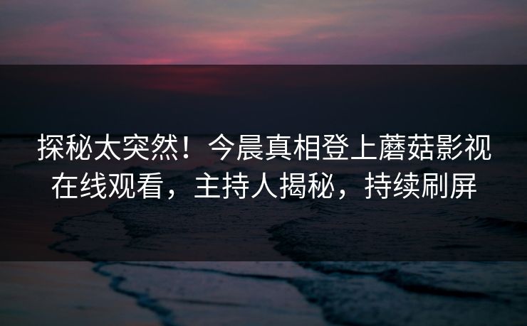 探秘太突然！今晨真相登上蘑菇影视在线观看，主持人揭秘，持续刷屏