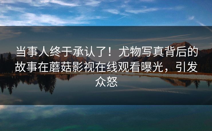 当事人终于承认了！尤物写真背后的故事在蘑菇影视在线观看曝光，引发众怒