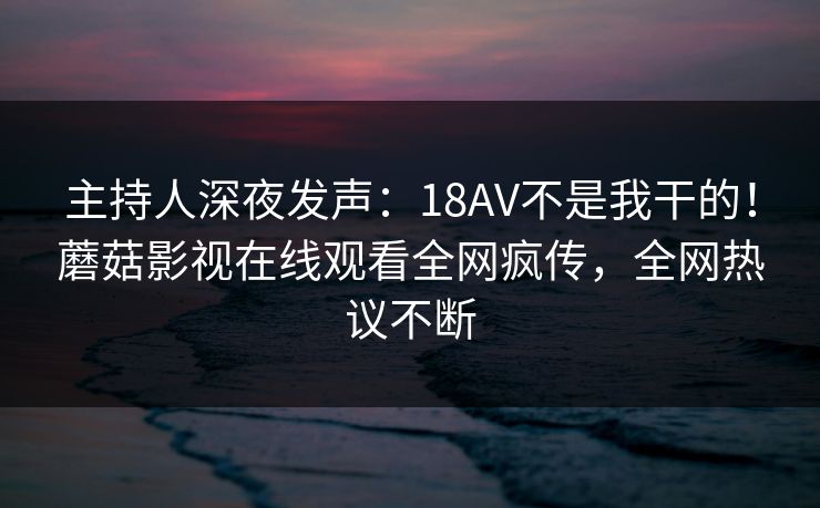 主持人深夜发声：18AV不是我干的！蘑菇影视在线观看全网疯传，全网热议不断