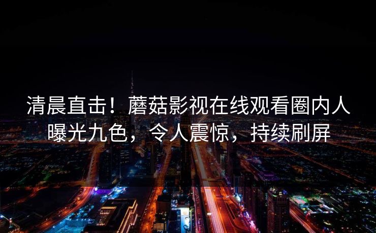 清晨直击！蘑菇影视在线观看圈内人曝光九色，令人震惊，持续刷屏
