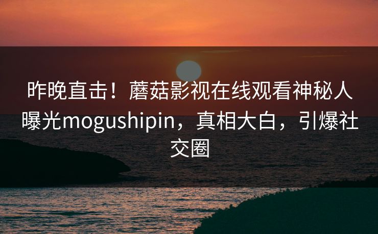 昨晚直击！蘑菇影视在线观看神秘人曝光mogushipin，真相大白，引爆社交圈