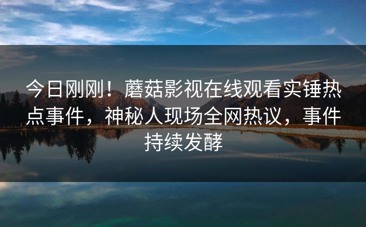今日刚刚！蘑菇影视在线观看实锤热点事件，神秘人现场全网热议，事件持续发酵