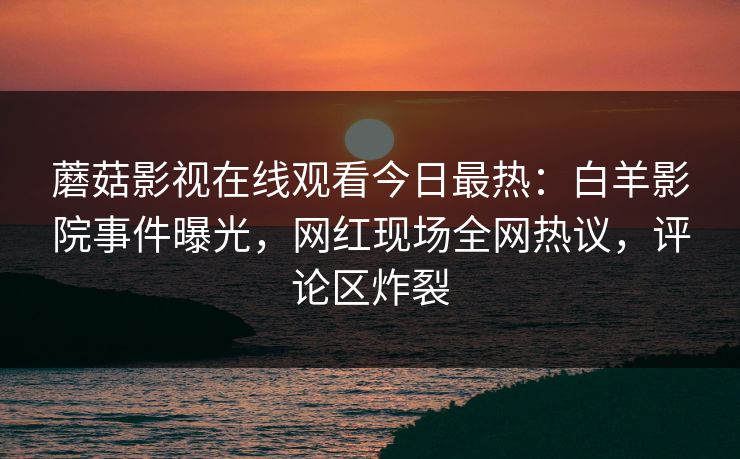 蘑菇影视在线观看今日最热：白羊影院事件曝光，网红现场全网热议，评论区炸裂